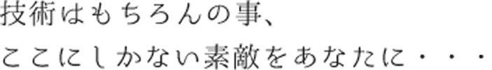 技術はもちろんのこと、ここにしかない素敵をあなたに